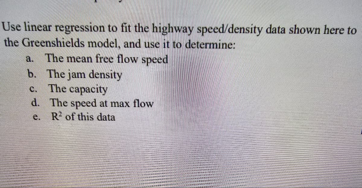Use linear regression to fit the highway speed/density data shown here to
the Greenshields model, and use it to determine:
The mean free flow speed
9
b. The jam density
c. The capacity
d.
The speed at max flow
R² of this data