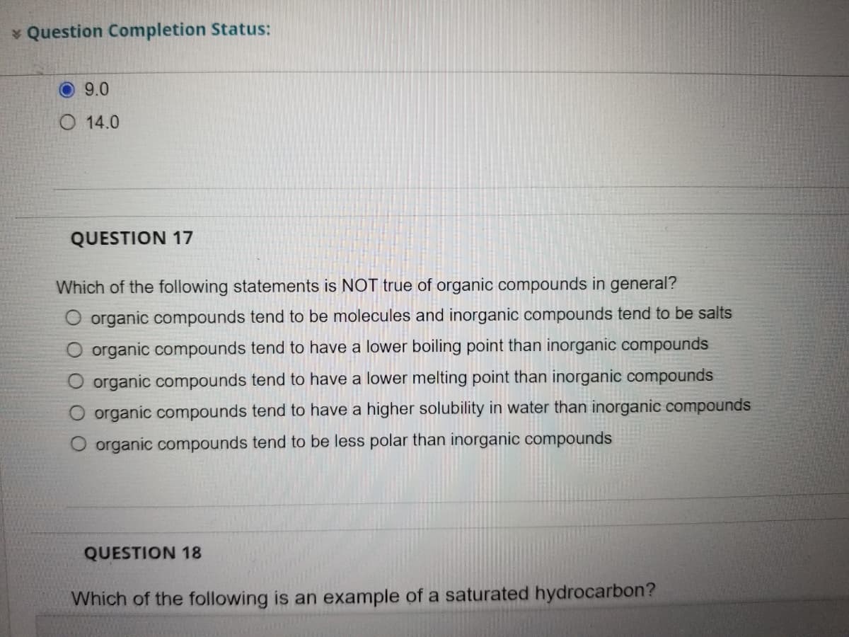 * Question Completion Status:
O 9.0
O 14.0
QUESTION 17
Which of the following statements is NOT true of organic compounds in general?
organic compounds tend to be molecules and inorganic compounds tend to be salts
organic compounds tend to have a lower boiling point than inorganic compounds
organic compounds tend to have a lower melting point than inorganic compounds
O organic compounds tend to have a higher solubility in water than inorganic compounds
O organic compounds tend to be less polar than inorganic compounds
QUESTION 18
Which of the following is an example of a saturated hydrocarbon?

