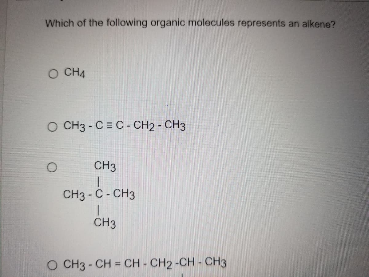 Which of the following organic molecules represents an alkene?
O CH4
O CH3 - C= C - CH2 - CH3
CH3
CH3 - C- CH3
CH3
O CH3-CH = CH - CH2-CH - CH3
