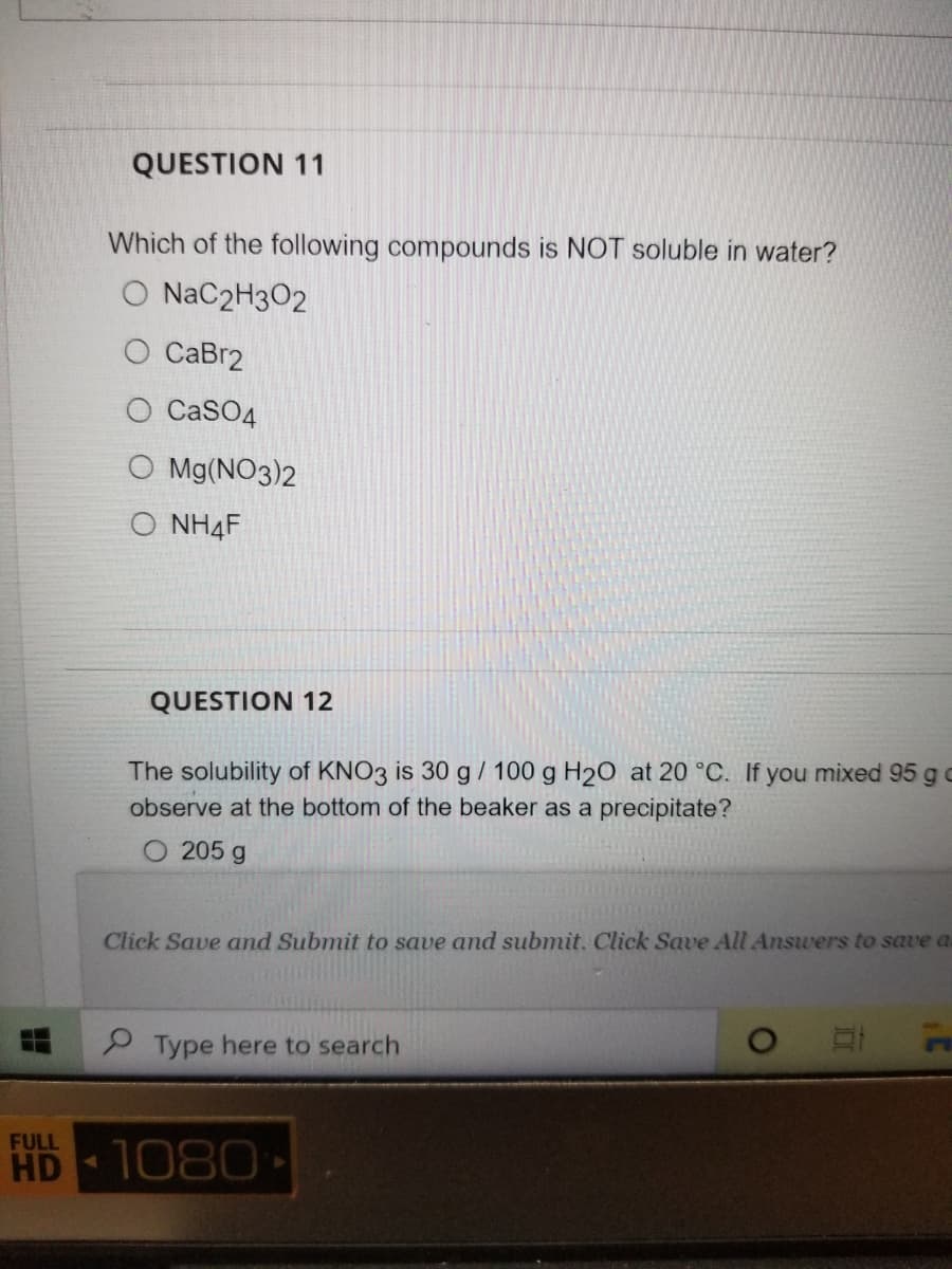 QUESTION 11
Which of the following compounds is NOT soluble in water?
O NaC2H3O2
O CaBr2
O CaSO4
O Mg(NO3)2
O NH4F
QUESTION 12
The solubility of KNO3 is 30 g / 100 g H2O at 20 °C. If you mixed 95 go
observe at the bottom of the beaker as a precipitate?
205 g
Click Save and Submit to save and submit. Click Save All Answers to save a
2 Type here to search
FULL
HD
1080
