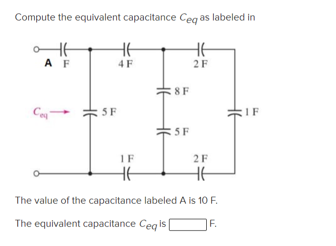 Compute the equivalent capacitance Ceg as labeled in
HE
HE
A F
4 F
2F
:8 F
Ceq-
5 F
1 F
5 F
1 F
2F
HE
HE
The value of the capacitance labeled A is 10 F.
The equivalent capacitance Ceq is
|F.
HE

