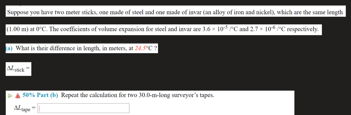 Suppose you have two meter sticks, one made of steel and one made of invar (an alloy of iron and nickel), which are the same length
(1.00 m) at 0°C. The coefficients of volume expansion for steel and invar are 3.6 × 10-³ /°C and 2.7 × 10-6 /°C respectively.
(a) What is their difference in length, in meters, at 24.5°C ?
ALstick
50% Part (b) Repeat the calculation for two 30.0-m-long surveyor's tapes.
ALtape
