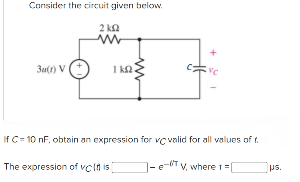 Consider the circuit given below.
2 ΚΩ
Зи(1) V
1 kQ.
C
If C = 10 nF, obtain an expression for vc valid for all values of t.
The expression of vC(t) is
e-t'T
V, where T =
µs.
