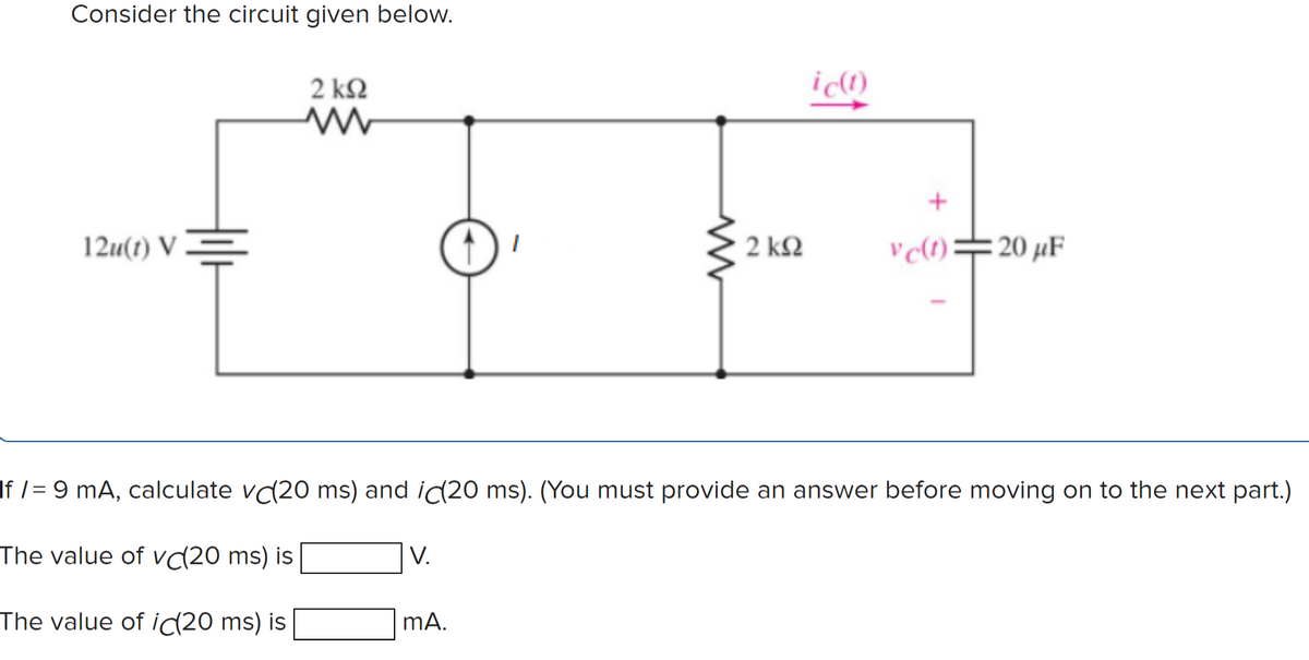 Consider the circuit given below.
2 ΚΩ
12u(t) V =
2 k2
v c(1)=20 µF
If /= 9 mA, calculate v(20 ms) and ic(20 ms). (You must provide an answer before moving on to the next part.)
The value of vc(20 ms) is
V.
The value of i(20 ms) is
mA.
