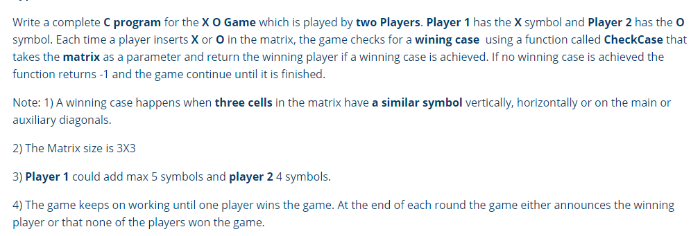 Write a complete C program for the XO Game which is played by two Players. Player 1 has the X symbol and Player 2 has the O
symbol. Each time a player inserts X or O in the matrix, the game checks for a wining case using a function called CheckCase that
takes the matrix as a parameter and return the winning player if a winning case is achieved. If no winning case is achieved the
function returns -1 and the game continue until it is finished.
Note: 1) A winning case happens when three cells in the matrix have a similar symbol vertically, horizontally or on the main or
auxiliary diagonals.
2) The Matrix size is 3X3
3) Player 1 could add max 5 symbols and player 2 4 symbols.
4) The game keeps on working until one player wins the game. At the end of each round the game either announces the winning
player or that none of the players won the game.
