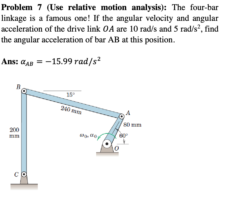 Problem 7 (Use relative motion analysis): The four-bar
linkage is a famous one! If the angular velocity and angular
acceleration of the drive link OA are 10 rad/s and 5 rad/s², find
the angular acceleration of bar AB at this position.
Ans: %AB = -15.99 rad/s²
B
200
mm
CO
15⁰
240 mm
@0, %0
0
A
80 mm
60°