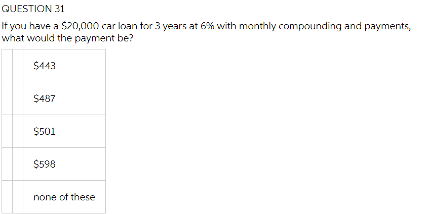 QUESTION 31
If you have a $20,000 car loan for 3 years at 6% with monthly compounding and payments,
what would the payment be?
$443
$487
$501
$598
none of these