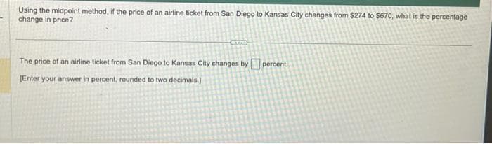 Using the midpoint method, if the price of an airline ticket from San Diego to Kansas City changes from $274 to $670, what is the percentage
change in price?
The price of an airline ticket from San Diego to Kansas City changes by percent.
[Enter your answer in percent, rounded to two decimals.)