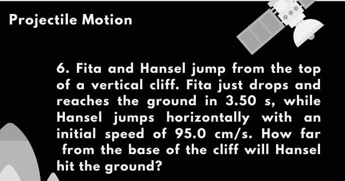 Projectile Motion
6. Fita and Hansel jump from the top
of a vertical cliff. Fita just drops and
reaches the ground in 3.50 s, while
Hansel jumps horizontally with an
initial speed of 95.0 cm/s. How far
from the base of the cliff will Hansel
hit the ground?
