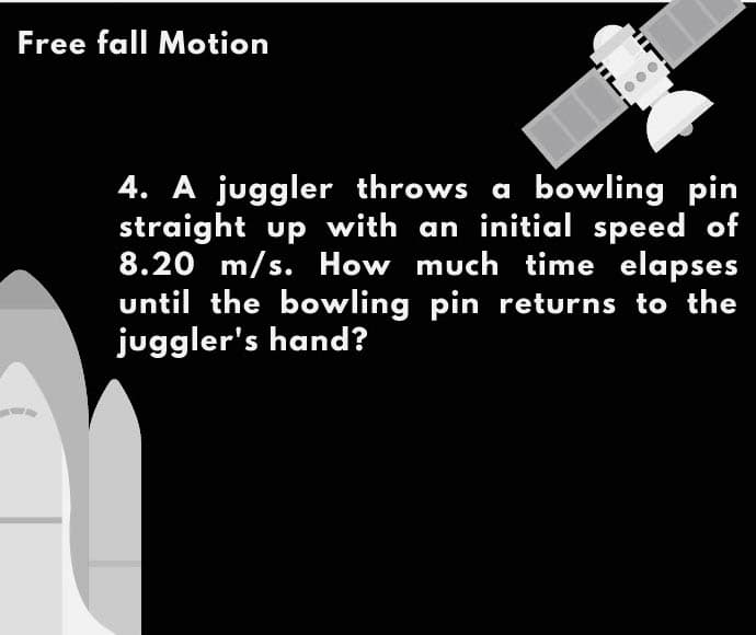 Free fall Motion
4. A juggler throws a bowling pin
straight up with an initial speed of
8.20 m/s. How much time elapses
until the bowling pin returns to the
juggler's hand?
