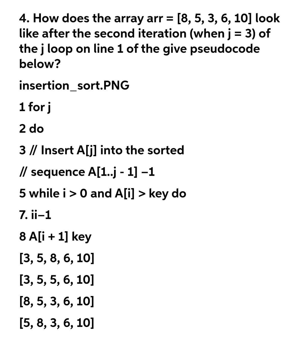 4. How does the array arr = [8, 5, 3, 6, 10] look
like after the second iteration (when j = 3) of
the j loop on line 1 of the give pseudocode
%3D
below?
insertion_sort.PNG
1 for j
2 do
3 |/ Insert A[j] into the sorted
// sequence A[1.j - 1] -1
5 while i> 0 and A[i] > key do
7. ii-1
8 A[i + 1] key
[3, 5, 8, 6, 10]
[3, 5, 5, 6, 10]
[8, 5, 3, 6, 10]
[5, 8, 3, 6, 10]

