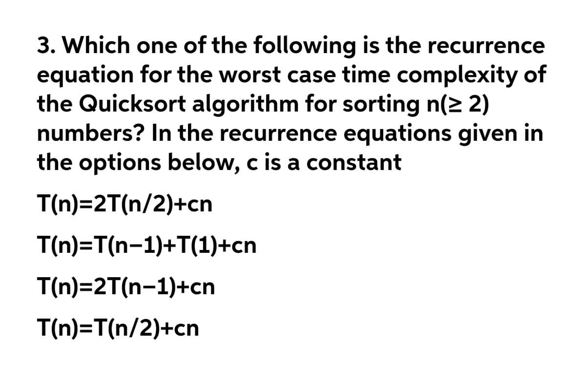 3. Which one of the following is the recurrence
equation for the worst case time complexity of
the Quicksort algorithm for sorting n(2 2)
numbers? In the recurrence equations given in
the options below, c is a constant
T(n)=2T(n/2)+cn
T(n)=T(n-1)+T(1)+cn
T(n)=2T(n-1)+cn
T(n)=T(n/2)+cn
