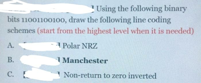 Using the following binary
bits 11001100100, draw the following line coding
schemes (start from the highest level when it is needed)
A.
Polar NRZ
В.
I Manchester
С.
1 Non-return to zero inverted
