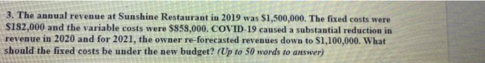 3. The annual revenue at Sunshine Restaurant in 2019 was $1,500,000. The fixed costs were
S182,000 and the variable costs were $858,000. COVID-19 caused a substantial reduction in
revenue in 2020 and for 2021, the owner re-forecasted revenues down to $1,100,000. What
should the fixed costs be under the new budget? (Up to 50 words to answer)

