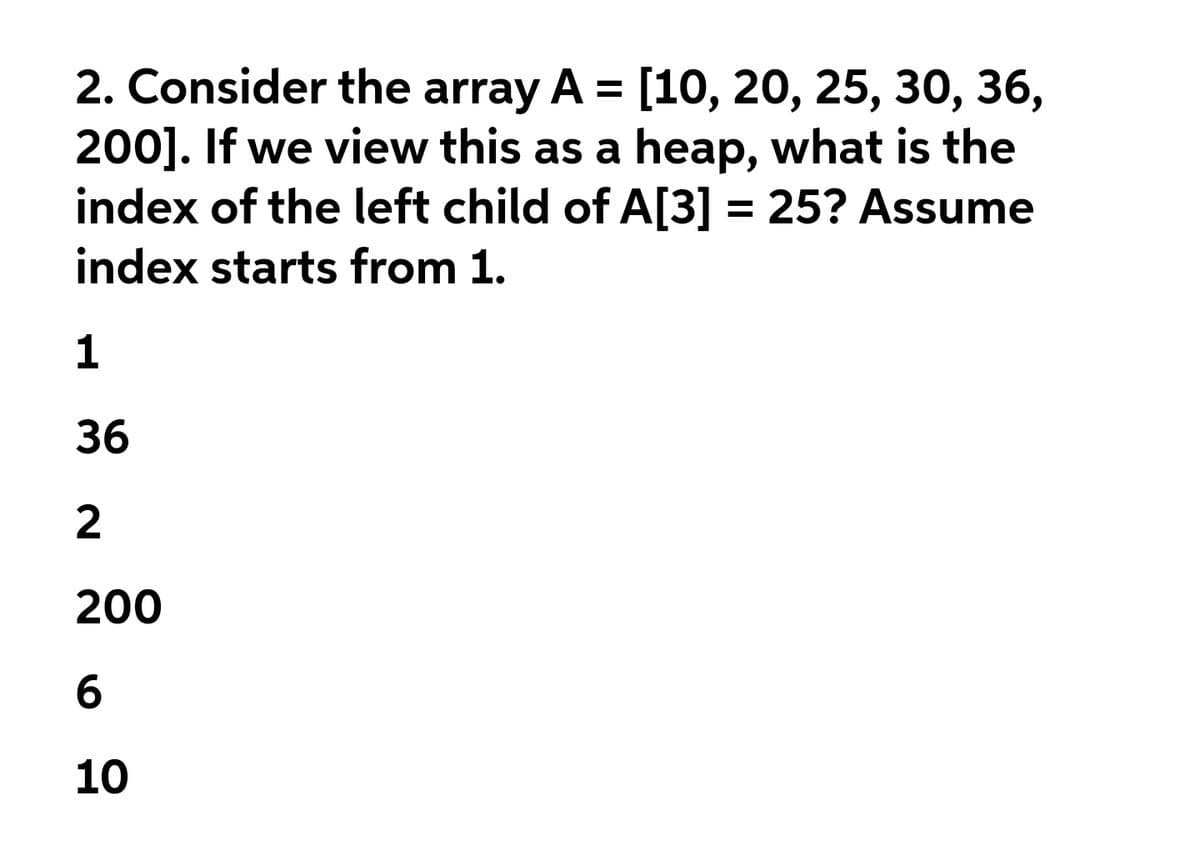 2. Consider the array A = [10, 20, 25, 30, 36,
200]. If we view this as a heap, what is the
index of the left child of A[3] = 25? Assume
index starts from 1.
1
36
200
6.
10
