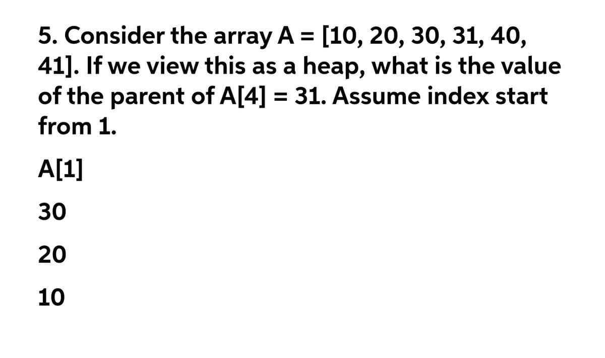 5. Consider the array A = [10, 20, 30, 31, 40,
41]. If we view this as a heap, what is the value
of the parent of A[4] = 31. Assume index start
from 1.
%3D
A[1]
30
20
10

