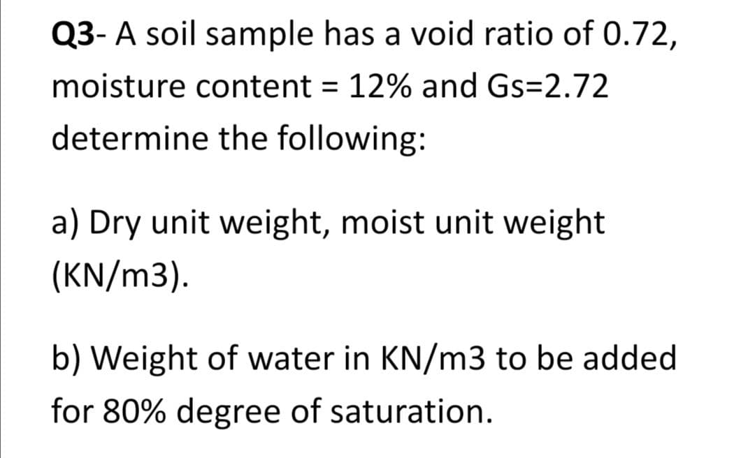 Q3- A soil sample has a void ratio of 0.72,
moisture content = 12% and Gs=2.72
determine the following:
a) Dry unit weight, moist unit weight
(KN/m3).
b) Weight of water in KN/m3 to be added
for 80% degree of saturation.