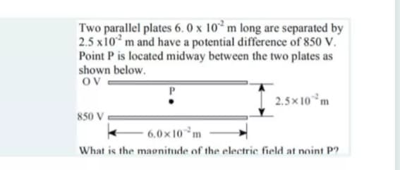 Two parallel plates 6. 0 x 10 m long are separated by
2.5 x10 m and have a potential difference of 850 V.
Point P is located midway between the two plates as
shown below.
Ov
2.5x 10*m
850 V
6.0x 10°m
What is the maonitude of the electric field at noint P?
