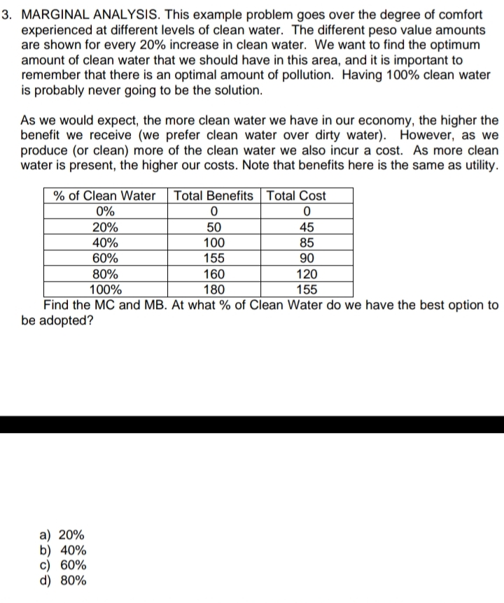 3. MARGINAL ANALYSIS. This example problem goes over the degree of comfort
experienced at different levels of clean water. The different peso value amounts
are shown for every 20% increase in clean water. We want to find the optimum
amount of clean water that we should have in this area, and it is important to
remember that there is an optimal amount of pollution. Having 100% clean water
is probably never going to be the solution.
As we would expect, the more clean water we have in our economy, the higher the
benefit we receive (we prefer clean water over dirty water). However, as we
produce (or clean) more of the clean water we also incur a cost. As more clean
water is present, the higher our costs. Note that benefits here is the same as utility.
% of Clean Water Total Benefits Total Cost
0%
20%
50
100
155
45
40%
85
60%
90
120
155
80%
160
100%
180
Find the MC and MB. At what % of Clean Water do we have the best option to
be adopted?
a) 20%
b) 40%
c) 60%
d) 80%
