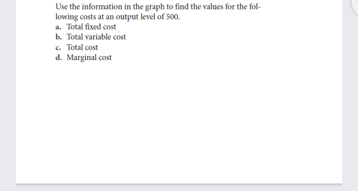 Use the information in the graph to find the values for the fol-
lowing costs at an output level of 500.
a. Total fixed cost
b. Total variable cost
c. Total cost
d. Marginal cost
