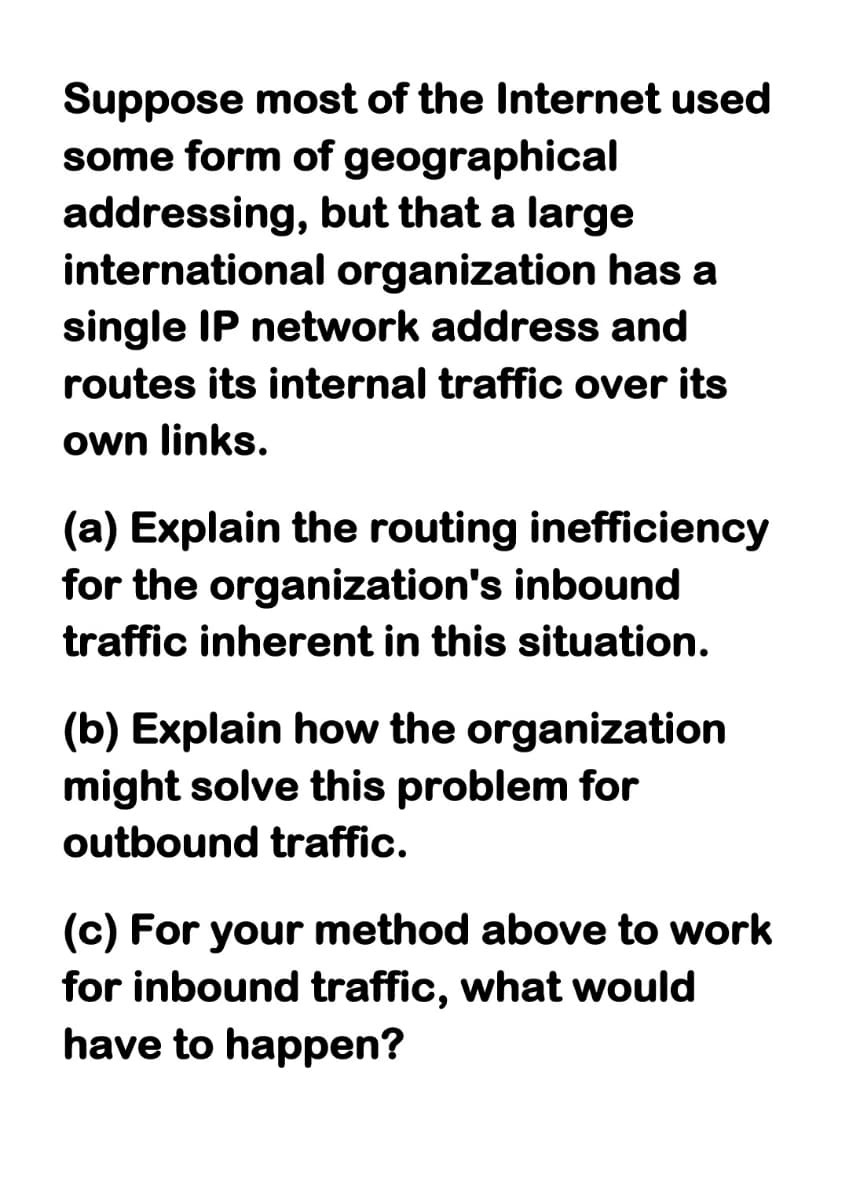 Suppose most of the Internet used
some form of
addressing,
international organization has a
single IP network address and
routes its internal traffic over its
own links.
geographical
but that a large
(a) Explain the routing inefficiency
for the organization's inbound
traffic inherent in this situation.
(b) Explain how the organization
might solve this problem for
outbound traffic.
(c) For your method above to work
for inbound traffic, what would
have to happen?