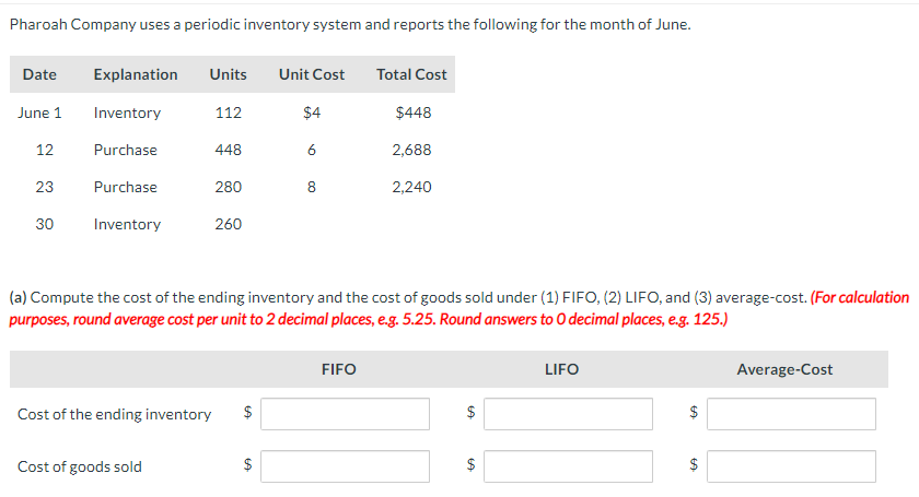 Pharoah Company uses a periodic inventory system and reports the following for the month of June.
Date
June 1
12
23
30
Explanation Units Unit Cost
Inventory
$4
Purchase
Purchase
Inventory
Cost of the ending inventory
112
Cost of goods sold
448
280
260
6
$
8
(a) Compute the cost of the ending inventory and the cost of goods sold under (1) FIFO, (2) LIFO, and (3) average-cost. (For calculation
purposes, round average cost per unit to 2 decimal places, e.g. 5.25. Round answers to O decimal places, e.g. 125.)
Total Cost
FIFO
$448
2,688
2,240
$
GA
$
LIFO
$
GA
$
LA
Average-Cost