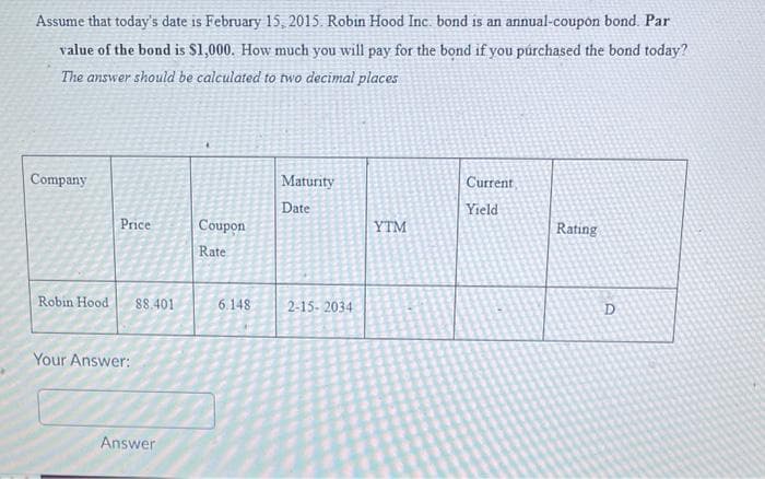 Assume that today's date is February 15, 2015. Robin Hood Inc. bond is an annual-coupon bond. Par
value of the bond is $1,000. How much you will pay for the bond if you purchased the bond today?
The answer should be calculated to two decimal places
Company
Price
Robin Hood 88.401
Your Answer:
Answer
Coupon
Rate
6.148
Maturity
Date
2-15-2034
YTM
Current
Yield
Rating
D