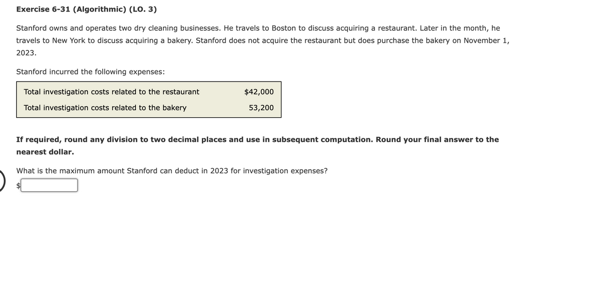 Exercise 6-31 (Algorithmic) (LO. 3)
Stanford owns and operates two dry cleaning businesses. He travels to Boston to discuss acquiring a restaurant. Later in the month, he
travels to New York to discuss acquiring a bakery. Stanford does not acquire the restaurant but does purchase the bakery on November 1,
2023.
Stanford incurred the following expenses:
Total investigation costs related to the restaurant
Total investigation costs related to the bakery
$42,000
53,200
If required, round any division to two decimal places and use in subsequent computation. Round your final answer to the
nearest dollar.
What is the maximum amount Stanford can deduct in 2023 for investigation expenses?