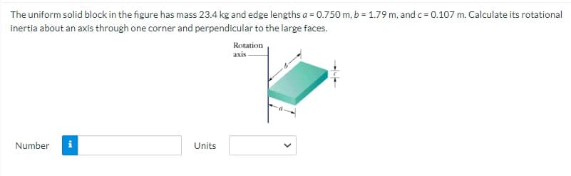 The uniform solid block in the figure has mass 23.4 kg and edge lengths a = 0.750 m, b = 1.79 m, and c = 0.107 m. Calculate its rotational
inertia about an axis through one corner and perpendicular to the large faces.
Rotation
axis
Number
Units
