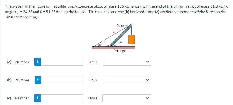 The system in the figure is in equilibrium. A concrete block of mass 186 kg hangs from the end of the uniform strut of mass 61.3 kg. For
angles o = 24.6° and e = 51.2°, fınd (a) the tension Tin the cable and the (b) horizontal and (c) vertical components of the force on the
strut from the hinge.
Strut
Hinge
(a) Number
Units
(b) Number
Units
(c) Number
Units
>
>
>

