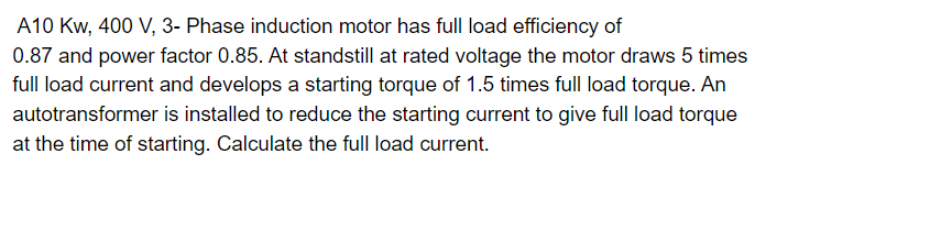 A10 KW, 400 V, 3- Phase induction motor has full load efficiency of
0.87 and power factor 0.85. At standstill at rated voltage the motor draws 5 times
full load current and develops a starting torque of 1.5 times full load torque. An
autotransformer is installed to reduce the starting current to give full load torque
at the time of starting. Calculate the full load current.