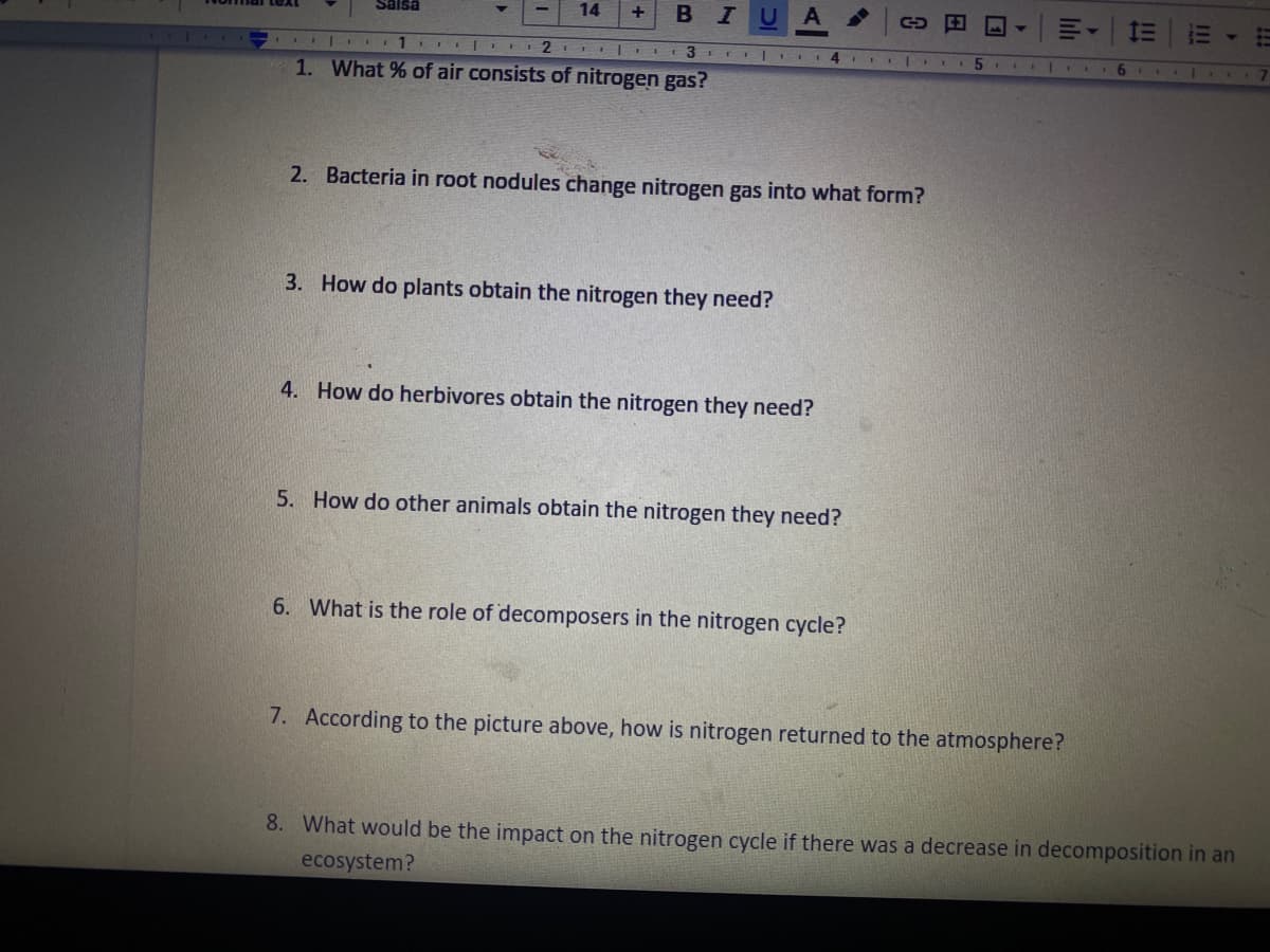 14
U
三
+
BSIBS
1
6 | .. 7
1. What % of air consists of nitrogen gas?
2. Bacteria in root nodules change nitrogen gas into what form?
3. How do plants obtain the nitrogen they need?
4. How do herbivores obtain the nitrogen they need?
5. How do other animals obtain the nitrogen they need?
6. What is the role of decomposers in the nitrogen cycle?
7. According to the picture above, how is nitrogen returned to the atmosphere?
8. What would be the impact on the nitrogen cycle if there was a decrease in decomposition in an
ecosystem?
