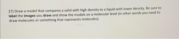 27) Draw a model that compares a solid with high density to a liquid with lower density. Be sure to
label the images you draw and show the models on a molecular level (in other words you need to
draw molecules or something that represents molecules).
