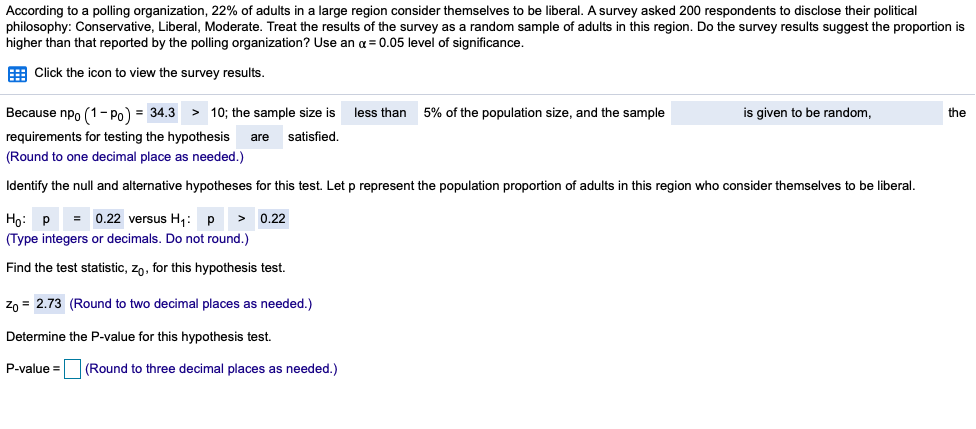 According to a polling organization, 22% of adults in a large region consider themselves to be liberal. A survey asked 200 respondents to disclose their political
philosophy: Conservative, Liberal, Moderate. Treat the results of the survey as a random sample of adults in this region. Do the survey results suggest the proportion is
higher than that reported by the polling organization? Use an a = 0.05 level of significance.
E Click the icon to view the survey results.
Because npo (1- Po) = 34.3 > 10; the sample size is
less than
5% of the population size, and the sample
is given to be random,
the
requirements for testing the hypothesis
satisfied.
are
(Round to one decimal place as needed.)
Identify the null and alternative hypotheses for this test. Let p represent the population proportion of adults in this region who consider themselves to be liberal.
= 0.22 versus H: p
> 0.22
Ho: P
(Type integers or decimals. Do not round.)
Find the test statistic, zn, for this hypothesis test.
Zo = 2.73 (Round to two decimal places as needed.)
Determine the P-value for this hypothesis test.
P-value =
(Round to three decimal places as needed.)
