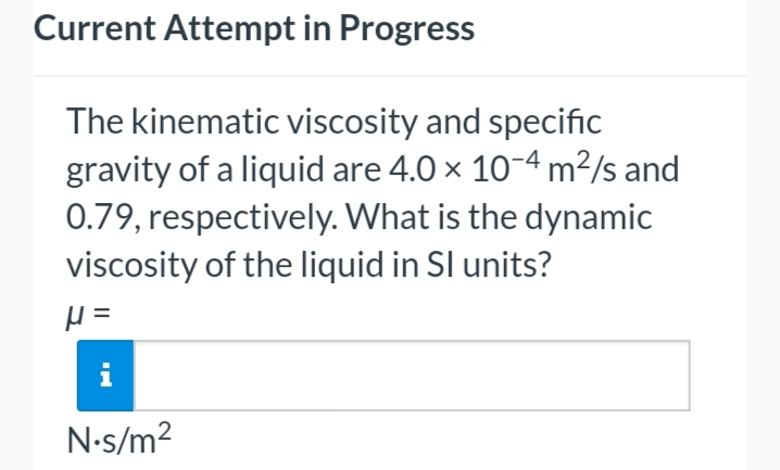Current Attempt in Progress
The kinematic viscosity and specific
gravity of a liquid are 4.0 × 10-4 m²/s and
0.79, respectively. What is the dynamic
viscosity of the liquid in SI units?
μ =
N.s/m²