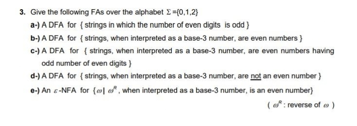 3. Give the following FAs over the alphabet Σ ={0,1,2}
a-) A DFA for { strings in which the number of even digits is odd}
b-) A DFA for { strings, when interpreted as a base-3 number, are even numbers }
c-) A DFA for { strings, when interpreted as a base-3 number, are even numbers having
odd number of even digits }
d-) A DFA for { strings, when interpreted as a base-3 number, are not an even number}
e-) An & -NFA for {], when interpreted as a base-3 number, is an even number}
(@: reverse of @ )