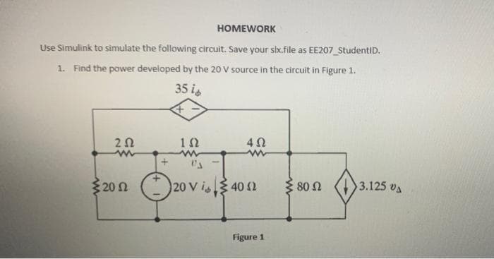 HOMEWORK
Use Simulink to simulate the following circuit. Save your six.file as EE207_StudentID.
1. Find the power developed by the 20 V source in the circuit in Figure 1.
35 id
ΖΩ
www
1Ω
4Ω
199
{20Ω (2o vi» ξ40 Ω
Ω 120 V
§ 80 Ω
Figure 1
3.125 VA