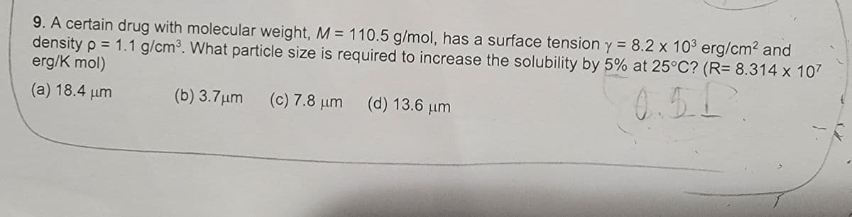 9. A certain drug with molecular weight, M = 110.5 g/mol, has a surface tension y = 8.2 x 10³ erg/cm² and
density p = 1.1 g/cm³. What particle size is required to increase the solubility by 5% at 25°C? (R= 8.314 x 107
erg/K mol)
(a) 18.4 µm
(b) 3.7 μm (c) 7.8 μm (d) 13.6 μm
0.5.1