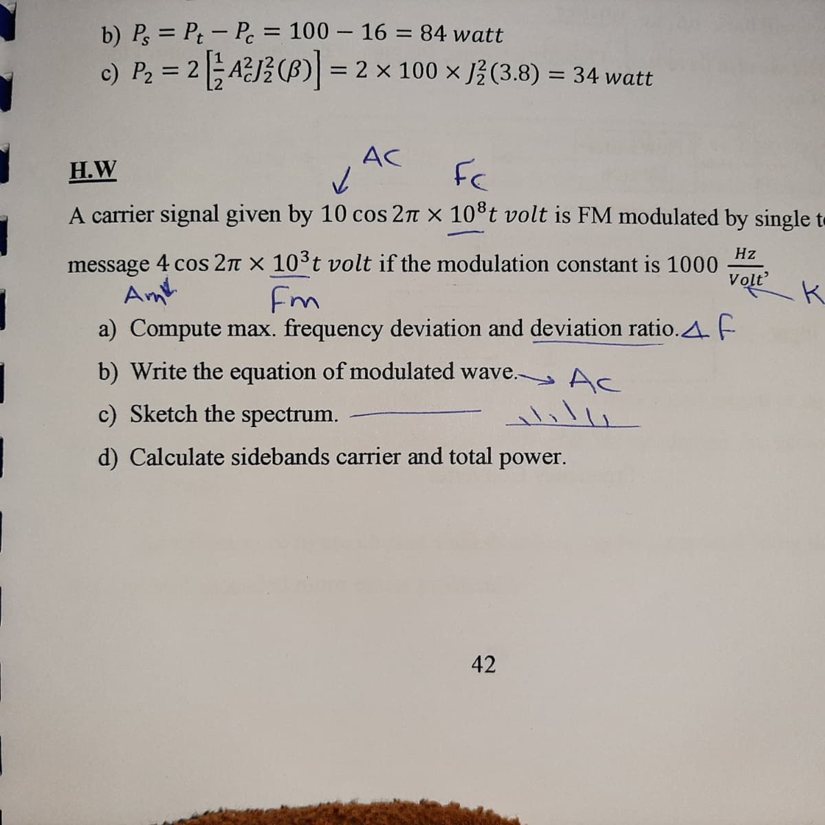 b) P, = Pt- Pe= 100 – 16 = 84 watt
c) P2 = 2AJ (ß) = 2 x 100 x 3(3.8) = 34 watt
%3D
AC
H.W
FC
A carrier signal given by 10 cos 2n x 10°t volt is FM modulated by single to
Hz
message 4 cos 2n x 103t volt if the modulation constant is 1000
Am
a) Compute max. frequency deviation and deviation ratio.A. F
Volt
Fm
b) Write the equation of modulated wave. Ac
c) Sketch the spectrum.
d) Calculate sidebands carrier and total power.
42
