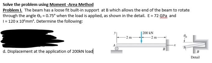 Solve the problem using Moment -Area Method
Problem I. The beam has a loose fit built-in support at B which allows the end of the beam to rotate
through the angle 9, = 0.75° when the load is applied, as shown in the detail. E = 72 GPa and
1 = 120 x 10 mm². Determine the following:
200 kN
-2 m-
는
A
d. Displacement at the application of 200kN load
B
Detail
-2 m-
B