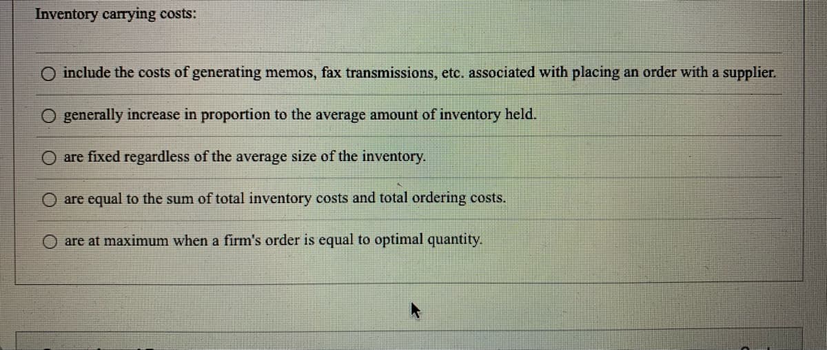 Inventory carrying costs:
O include the costs of generating memos, fax transmissions, etc. associated with placing an order with a supplier.
O generally increase in proportion to the average amount of inventory held.
are fixed regardless of the average size of the inventory.
are equal to the sum of total inventory costs and total ordering costs.
are at maximum when a firm's order is equal to optimal quantity.
