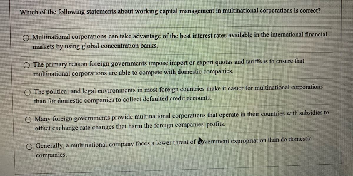 Which of the following statements about working capital management in multinational corporations is correct?
Multinational corporations can take advantage of the best interest rates available in the international financial
markets by using global concentration banks.
The primary reason foreign governments impose import or export quotas and tariffs is to ensure that
multinational corporations are able to compete with domestic companies.
O The political and legal environments in most foreign countries make it easier for multinational corporations
than for domestic companies to collect defaulted credit accounts.
O Many foreign governments provide multinational corporations that operate in their countries with subsidies to
offset exchange rate changes that harm the foreign companies' profits.
Generally, a multinational company faces a lower threat of government expropriation than do domestic
companies.
