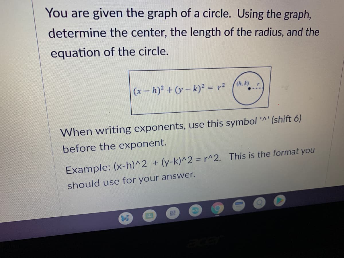 You are given the graph of a circle. Using the graph,
determine the center, the length of the radius, and the
equation of the circle.
(h. k)
(x-h)² + (y – k)² = r?
When writing exponents, use this symbol '^' (shift 6)
before the exponent.
Example: (x-h)^2 + (y-k)^2 = r^2. This is the format you
should use for your answer.
adu
