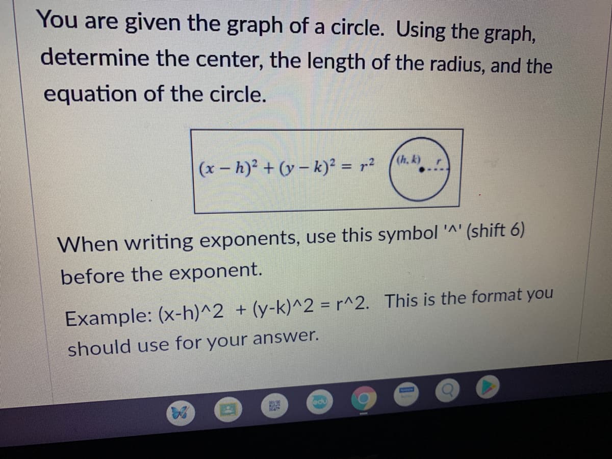 You are given the graph of a circle. Using the graph,
determine the center, the length of the radius, and the
equation of the circle.
(x-h)? + (y – k)? = r²
(h, k).
When writing exponents, use this symbol '^' (shift 6)
before the exponent.
Example: (x-h)^2 + (y-k)^2 = r^2. This is the format you
should use for your answer.
