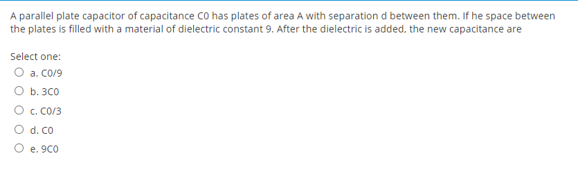 A parallel plate capacitor of capacitance co has plates of area A with separation d between them. If he space between
the plates is filled with a material of dielectric constant 9. After the dielectric is added, the new capacitance are
Select one:
O a. Co/9
O b. 3C0
O c. CO/3
O d. Co
O e. 9CO
