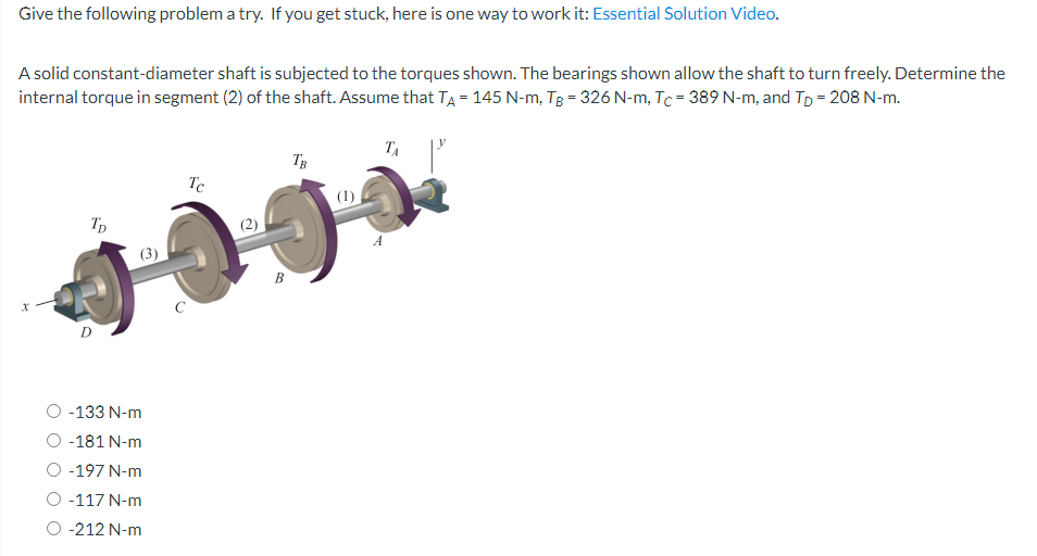 Give the following problem a try. If you get stuck, here is one way to work it: Essential Solution Video.
A solid constant-diameter shaft is subjected to the torques shown. The bearings shown allow the shaft to turn freely. Determine the
internal torque in segment (2) of the shaft. Assume that TA = 145 N-m, TB = 326 N-m, Tc= 389 N-m, and Tp = 208 N-m.
x
TD
(3)
-133 N-m
-181 N-m
-197 N-m
-117 N-m
-212 N-m
Tc
B
TB
(1)
TA
A