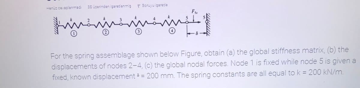 35 üzerinden işaretenmiş
P Soruyu işarete
Henüz cevaplanmadı
Fss
rininininn.
3)
For the spring assemblage shown below Figure, obtain (a) the global stiffness matrix, (b) the
displacements of nodes 2-4, (c) the global nodal forces. Node 1 is fixed while node 5 is given a
fixed, known displacement 5 = 200 mm. The spring constants are all equal to k = 200 kN/m.
