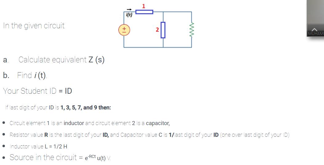 i(t)
In the given circuit
MUHAMI
a.
Calculate equivalent Z (s)
b. Find i (t).
Your Student ID = ID
If last digit of your ID is 1, 3, 5, 7, and 9 then:
• Circuit element 1 is an inductor and circuit element 2 is a capacitor,
Resistor value R is the last digit of your ID, and Capacitor value C is 1/last digit of your ID (one over last digit of your ID)
Inductor value L = 1/2 H
Source in the circuit = eRCt u(t) V.
