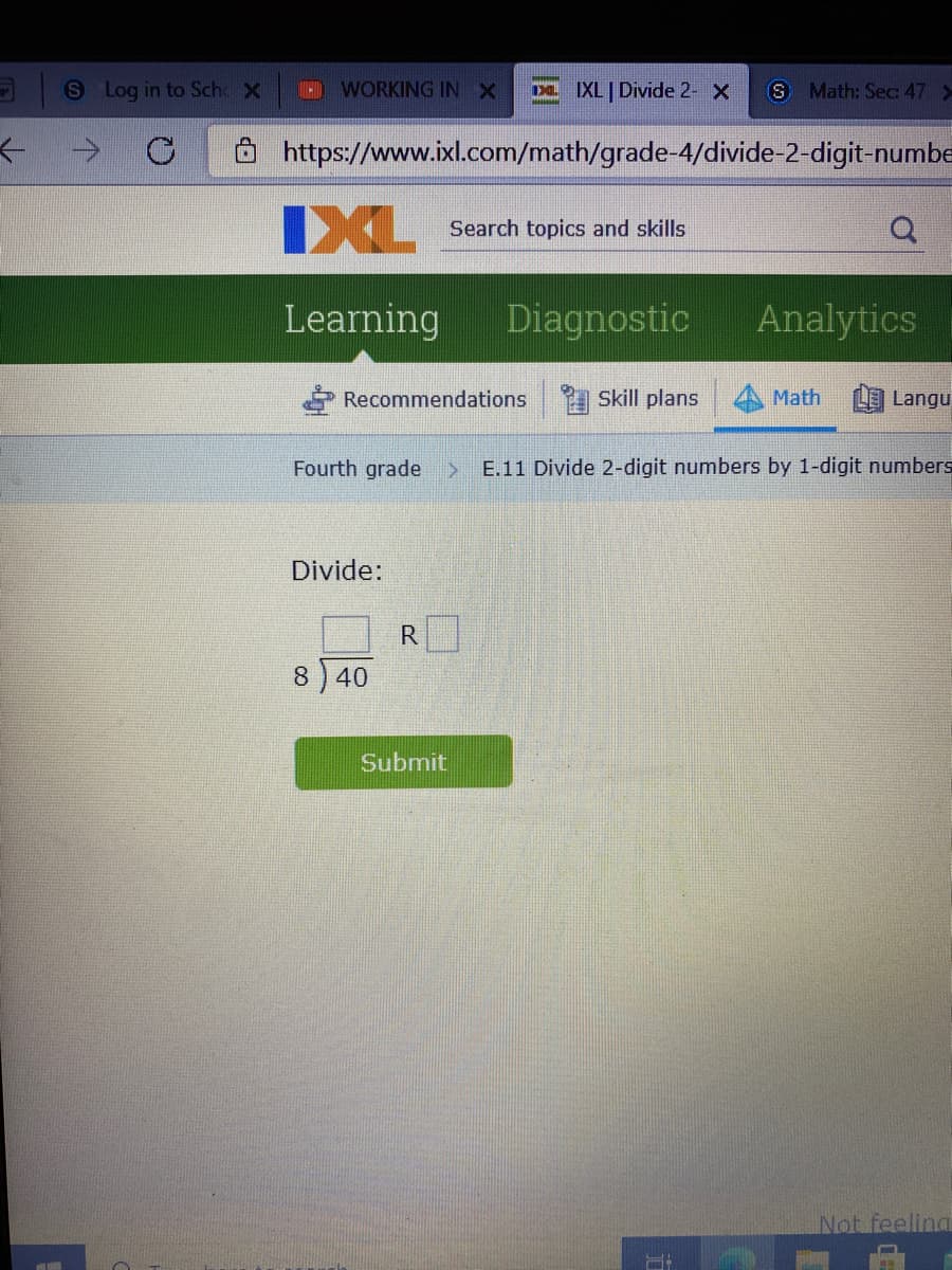 S Log in to Sche X
WORKING INX
Da XL Divide 2- X
S Math: Sec 47 >
->
https://www.ixl.com/math/grade-4/divide-2-digit-numbe
IXL
Search topics and skills
Learming
Diagnostic
Analytics
Recommendations
Skill plans
Math
Langu
Fourth grade
E.11 Divide 2-digit numbers by 1-digit numbers
Divide:
8) 40
Submit
Not feeling

