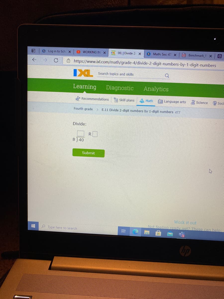 9 Log in to Sch X
O WORKING IN X
IXL | Divide 2- x
S Math: Sec: 47 x
A Benchmark_F X
8 https://www.ixl.com/math/grade-4/divide-2-digit-numbers-by-1-digit-numbers
IXL
Search topics and skills
Learning
Diagnostic
Analytics
* Recommendations
A Skill plans
4 Math
L Language arts
A Science
O Soci
Fourth grade > E.11 Divide 2-digit numbers by 1-digit numbers 4T7
Divide:
8 40
Submit
Work it out
Not feeling ready vet? These can help:
P Type here to search
